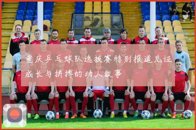 重庆乒乓球队选拔赛特别报道见证成长与拼搏的动人故事