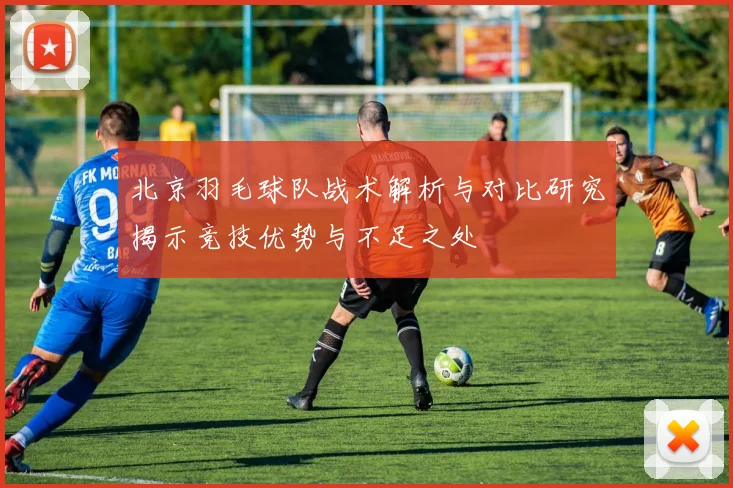 北京羽毛球队战术解析与对比研究揭示竞技优势与不足之处