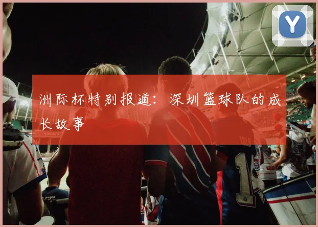 洲际杯特别报道：深圳篮球队的成长故事