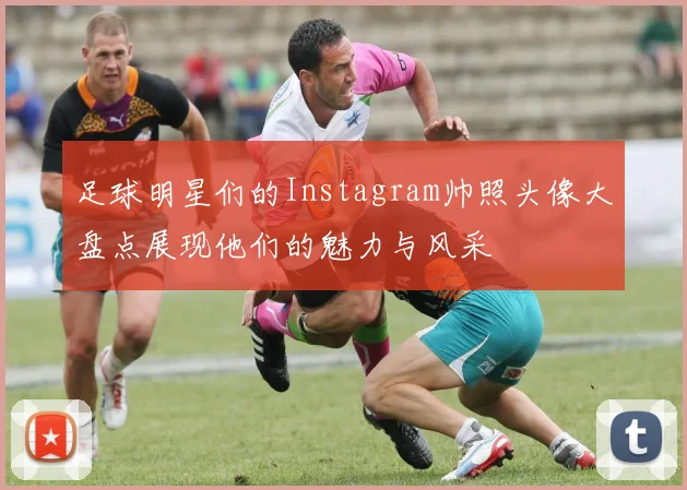 足球明星们的Instagram帅照头像大盘点展现他们的魅力与风采