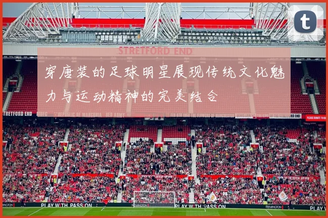 穿唐装的足球明星展现传统文化魅力与运动精神的完美结合