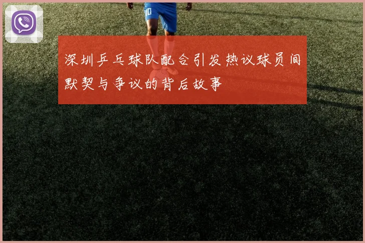 深圳乒乓球队配合引发热议球员间默契与争议的背后故事