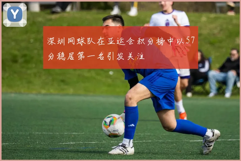 深圳网球队在亚运会积分榜中以57分稳居第一名引发关注