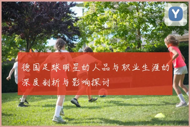 德国足球明星的人品与职业生涯的深度剖析与影响探讨