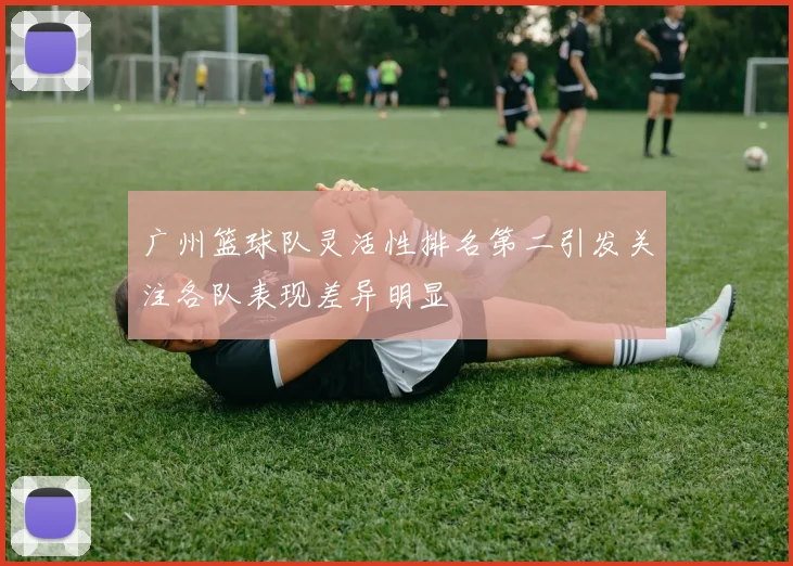 广州篮球队灵活性排名第二引发关注各队表现差异明显