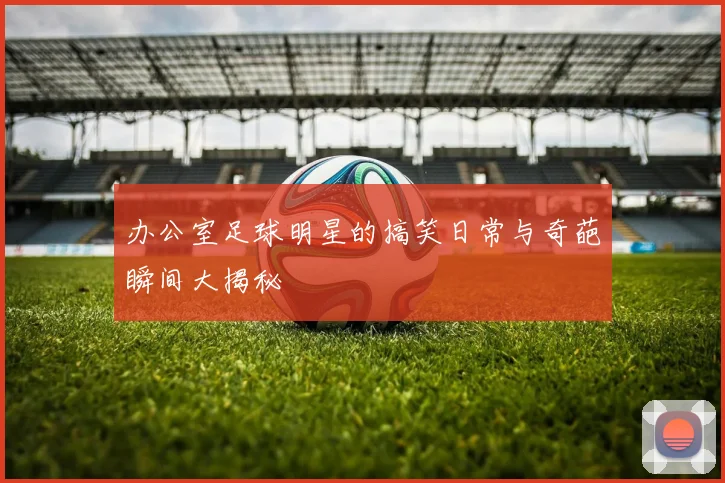 办公室足球明星的搞笑日常与奇葩瞬间大揭秘