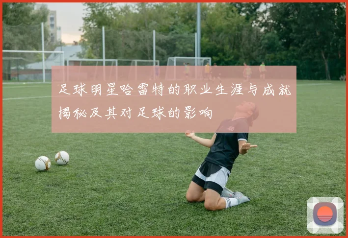 足球明星哈雷特的职业生涯与成就揭秘及其对足球的影响