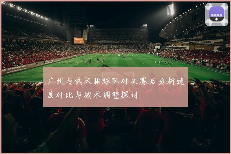 广州与武汉排球队对决赛后分析速度对比与战术调整探讨