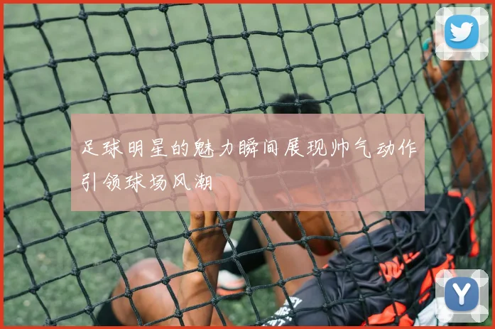 足球明星的魅力瞬间展现帅气动作引领球场风潮
