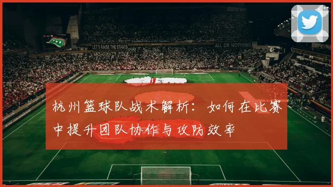 杭州篮球队战术解析：如何在比赛中提升团队协作与攻防效率