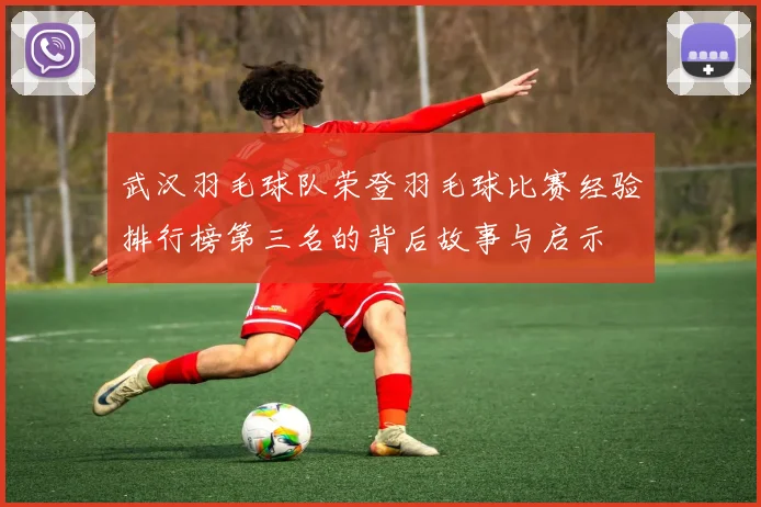 武汉羽毛球队荣登羽毛球比赛经验排行榜第三名的背后故事与启示