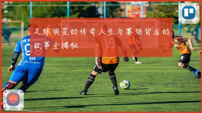 足球明星的传奇人生与赛场背后的故事全揭秘