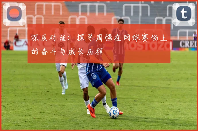 深度对话：探寻周强在网球赛场上的奋斗与成长历程