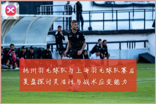杭州羽毛球队与上海羽毛球队赛后复盘探讨灵活性与战术应变能力