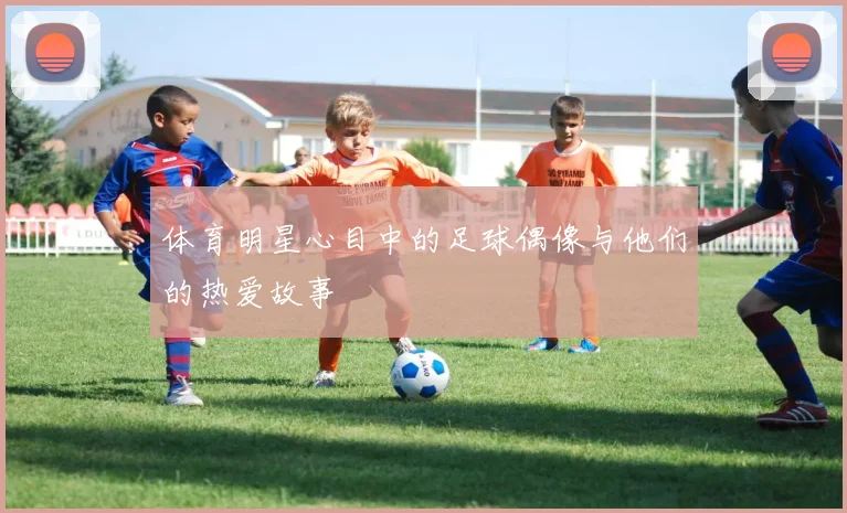 体育明星心目中的足球偶像与他们的热爱故事
