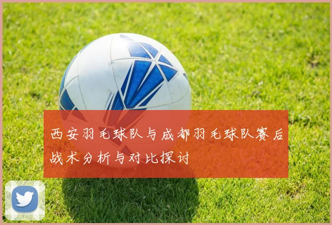 西安羽毛球队与成都羽毛球队赛后战术分析与对比探讨