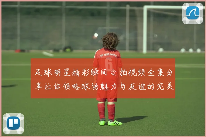 足球明星精彩瞬间合拍视频全集分享让你领略球场魅力与友谊的完美结合