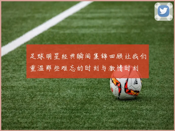 足球明星经典瞬间集锦回顾让我们重温那些难忘的时刻与激情时刻