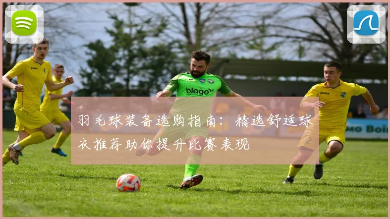 羽毛球装备选购指南：精选舒适球衣推荐助你提升比赛表现