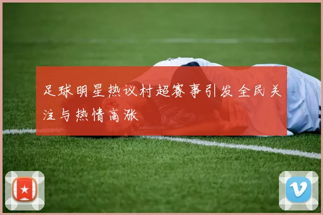 足球明星热议村超赛事引发全民关注与热情高涨