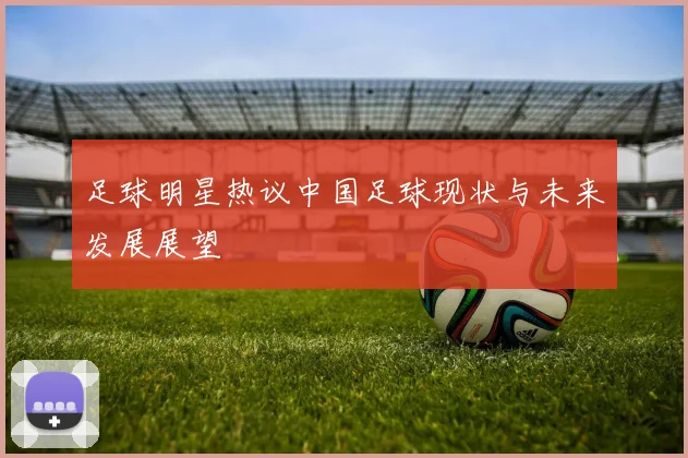 足球明星热议中国足球现状与未来发展展望