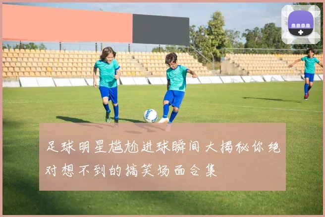 足球明星尴尬进球瞬间大揭秘你绝对想不到的搞笑场面合集