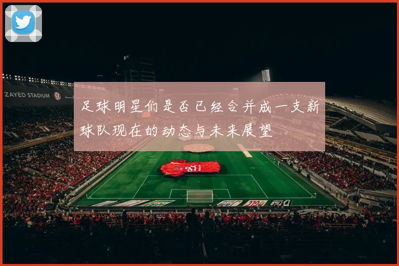 足球明星们是否已经合并成一支新球队现在的动态与未来展望