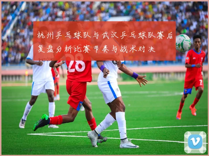 杭州乒乓球队与武汉乒乓球队赛后复盘分析比赛节奏与战术对决