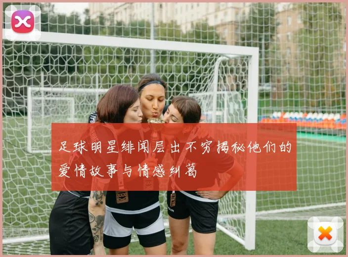 足球明星绯闻层出不穷揭秘他们的爱情故事与情感纠葛
