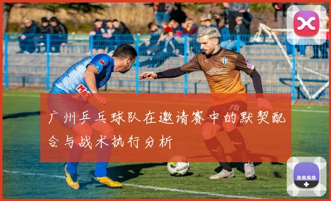 广州乒乓球队在邀请赛中的默契配合与战术执行分析