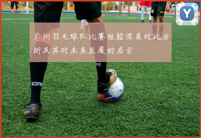 广州羽毛球队比赛经验深度对比分析及其对未来发展的启示
