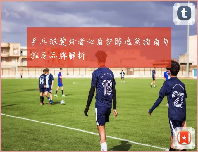 乒乓球爱好者必看护膝选购指南与推荐品牌解析