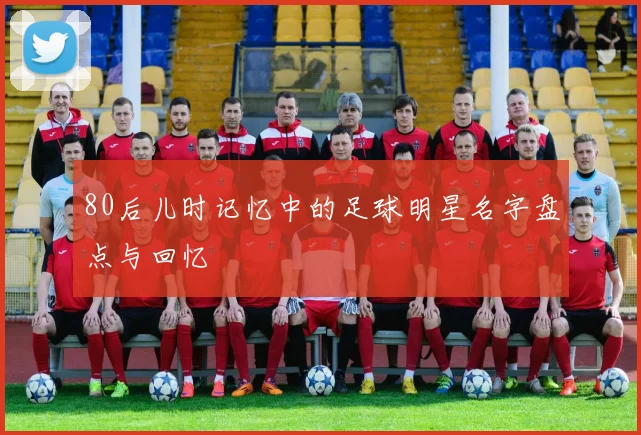 80后儿时记忆中的足球明星名字盘点与回忆