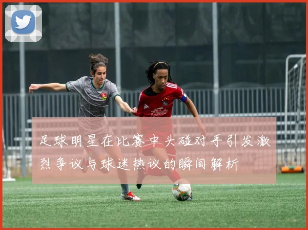 足球明星在比赛中头碰对手引发激烈争议与球迷热议的瞬间解析