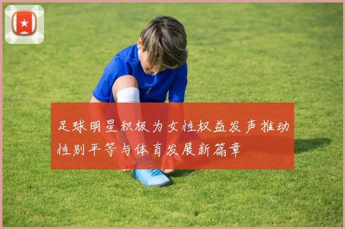 足球明星积极为女性权益发声推动性别平等与体育发展新篇章