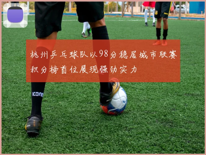 杭州乒乓球队以98分稳居城市联赛积分榜首位展现强劲实力