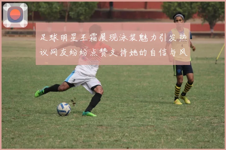 足球明星王霜展现泳装魅力引发热议网友纷纷点赞支持她的自信与风采