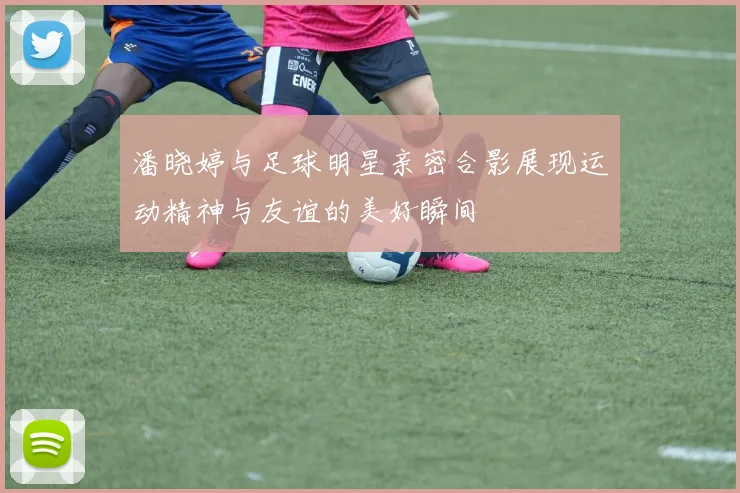 潘晓婷与足球明星亲密合影展现运动精神与友谊的美好瞬间