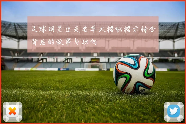 足球明星出走名单大揭秘揭示转会背后的故事与动向