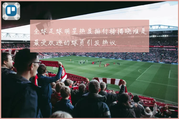 全球足球明星热度排行榜揭晓谁是最受欢迎的球员引发热议