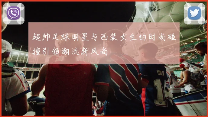 超帅足球明星与西装女生的时尚碰撞引领潮流新风尚