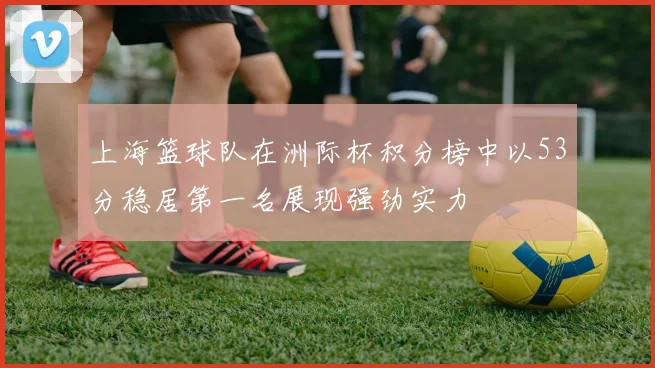 上海篮球队在洲际杯积分榜中以53分稳居第一名展现强劲实力