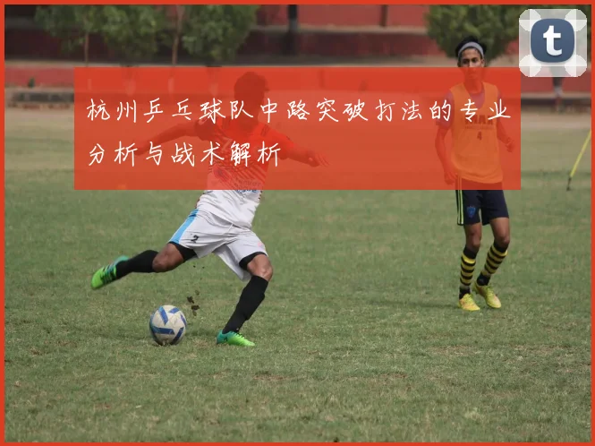 杭州乒乓球队中路突破打法的专业分析与战术解析